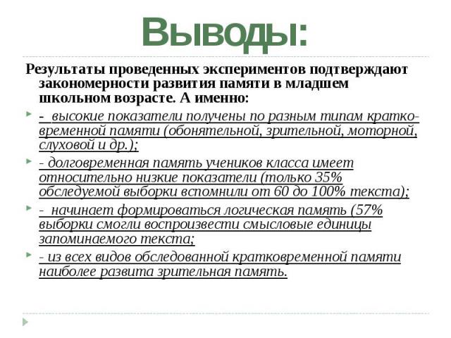 Выводы: Результаты проведенных экспериментов подтверждают закономерности развития памяти в младшем школьном возрасте. А именно: - высокие показатели получены по разным типам кратко временной памяти (обонятельной, зрительной, моторной, слуховой и др.…