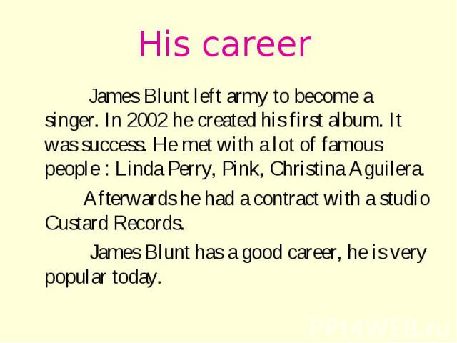His career James Blunt left army to become a singer. In 2002 he created his first album. It was success. He met with a lot of famous people : Linda Perry, Pink, Christina Aguilera. Afterwards he had a contract with a studio Custard Records. James Bl…