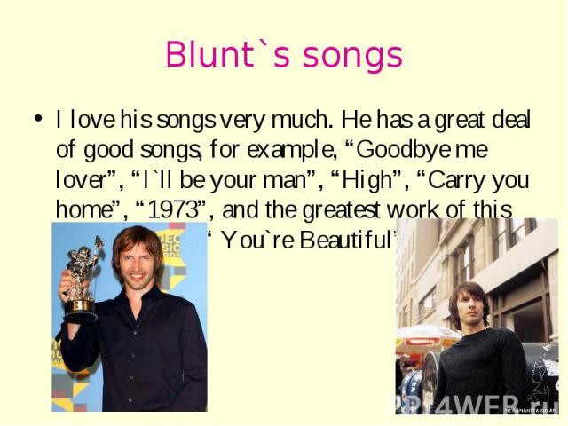 Blunt`s songs I love his songs very much. He has a great deal of good songs, for example, “Goodbye me lover”, “I`ll be your man”, “High”, “Carry you home”, “1973”, and the greatest work of this excellent man “ You`re Beautiful”.