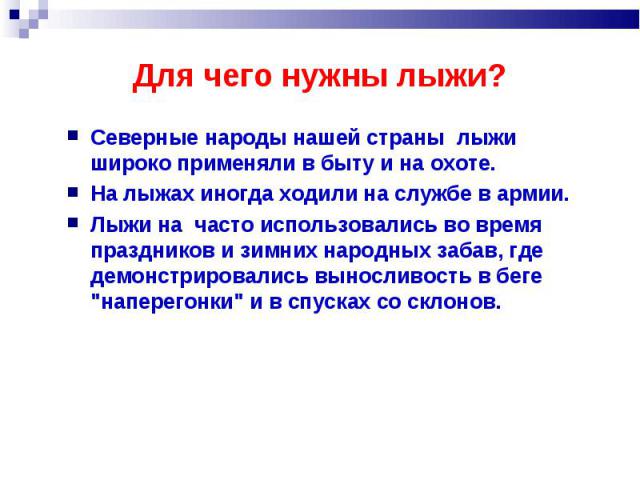 Для чего нужны лыжи? Северные народы нашей страны лыжи широко применяли в быту и на охоте. На лыжах иногда ходили на службе в армии. Лыжи на часто использовались во время праздников и зимних народных забав, где демонстрировались выносливость в беге …