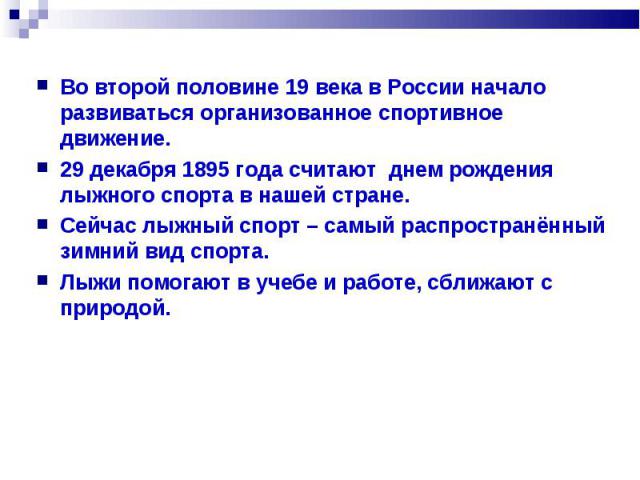 Во второй половине 19 века в России начало развиваться организованное спортивное движение. 29 декабря 1895 года считают днем рождения лыжного спорта в нашей стране. Сейчас лыжный спорт – самый распространённый зимний вид спорта. Лыжи помогают в учеб…