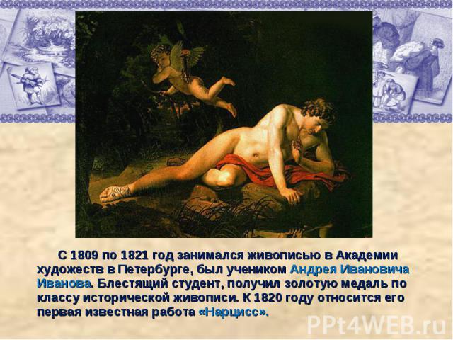 С 1809 по 1821 год занимался живописью в Академии художеств в Петербурге, был учеником Андрея Ивановича Иванова. Блестящий студент, получил золотую медаль по классу исторической живописи. К 1820 году относится его первая известная работа «Нарцисс».