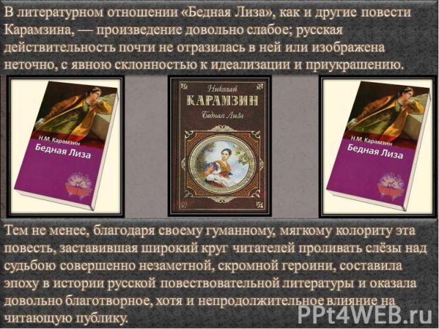 В литературном отношении «Бедная Лиза», как и другие повести Карамзина, — произведение довольно слабое; русская действительность почти не отразилась в ней или изображена неточно, с явною склонностью к идеализации и приукрашению. Тем не менее, благод…