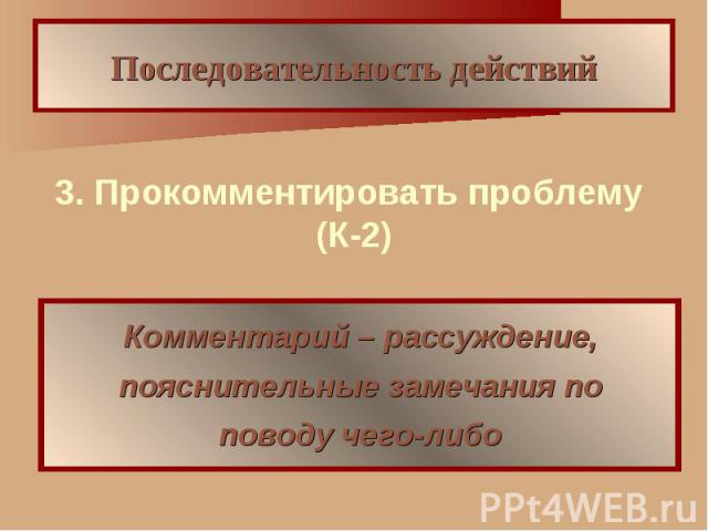 Последовательность действий 3. Прокомментировать проблему (К-2) Комментарий – рассуждение, пояснительные замечания по поводу чего-либо