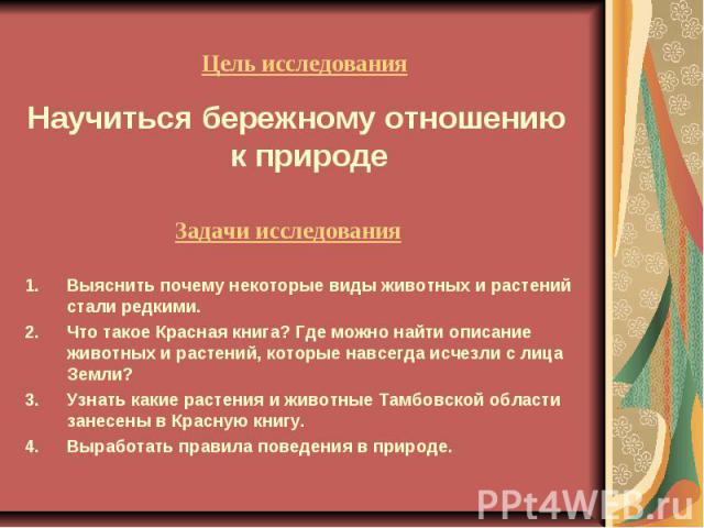 Цель исследования Научиться бережному отношению к природе Задачи исследования Выяснить почему некоторые виды животных и растений стали редкими. Что такое Красная книга? Где можно найти описание животных и растений, которые навсегда исчезли с лица Зе…