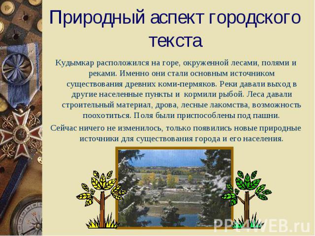 Природный аспект городского текстаКудымкар расположился на горе, окруженной лесами, полями и реками. Именно они стали основным источником существования древних коми-пермяков. Реки давали выход в другие населенные пункты и кормили рыбой. Леса давали …