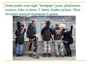 Some punks wear tight "drainpipe" jeans, plaid/tartan trousers, kilts or skirts,