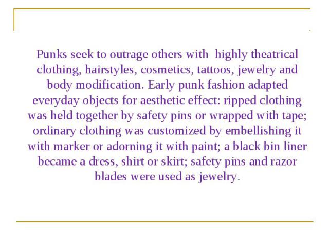 Punks seek to outrage others with highly theatrical clothing, hairstyles, cosmetics, tattoos, jewelry and body modification. Early punk fashion adapted everyday objects for aesthetic effect: ripped clothing was held together by safety pins or wrappe…