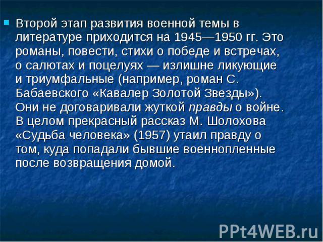 Второй этап развития военной темы в литературе приходится на 1945—1950 гг. Это романы, повести, стихи о победе и встречах, о салютах и поцелуях — излишне ликующие и триумфальные (например, роман С. Бабаевского «Кавалер Золотой Звезды»). Они не догов…