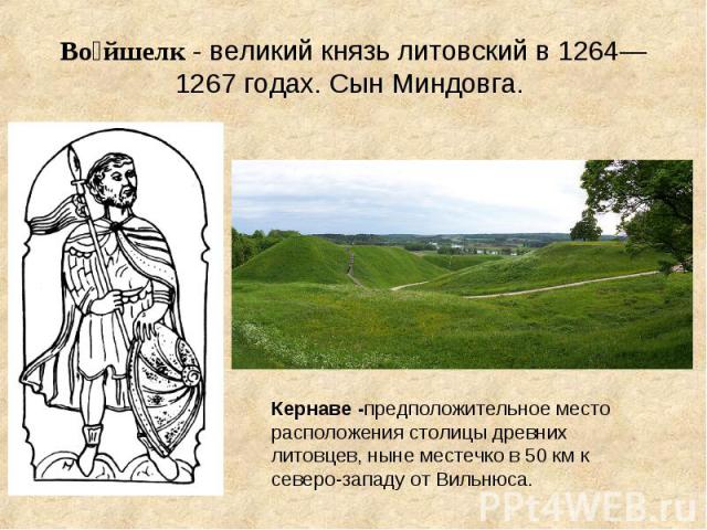Во йшелк - великий князь литовский в 1264—1267 годах. Сын Миндовга. Кернаве -предположительное место расположения столицы древних литовцев, ныне местечко в 50 км к северо-западу от Вильнюса.
