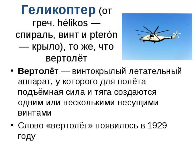 Геликоптер (от греч. hélikos — спираль, винт и pterón — крыло), то же, что вертолёт Вертолёт — винтокрылый летательный аппарат, у которого для полёта подъёмная сила и тяга создаются одним или несколькими несущими винтами Слово «вертолёт» появилось в…