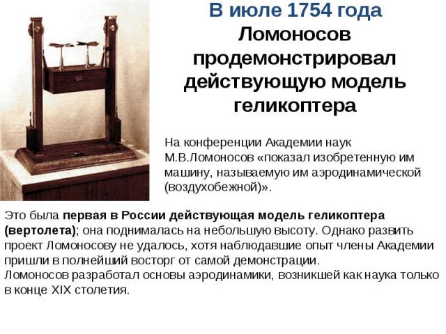 В июле 1754 года Ломоносов продемонстрировал действующую модель геликоптераНа конференции Академии наук М.В.Ломоносов «показал изобретенную им машину, называемую им аэродинамической (воздухобежной)». Это была первая в России действующая модель гелик…