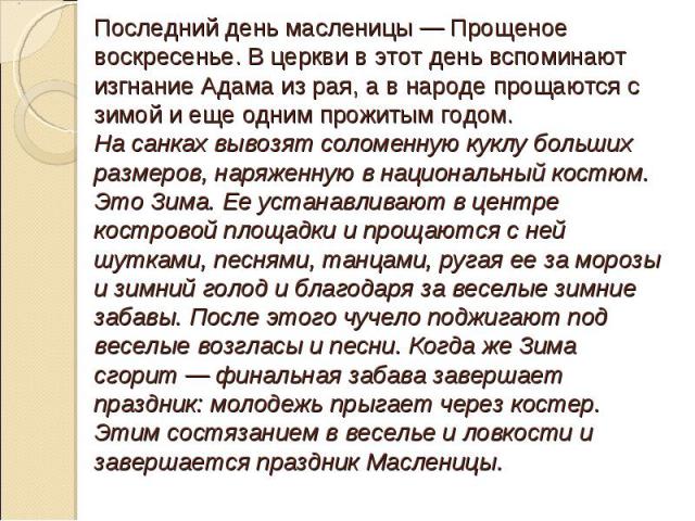 Последний день масленицы — Прощеное воскресенье. В церкви в этот день вспоминают изгнание Адама из рая, а в народе прощаются с зимой и еще одним прожитым годом. На санках вывозят соломенную куклу больших размеров, наряженную в национальный костюм. Э…