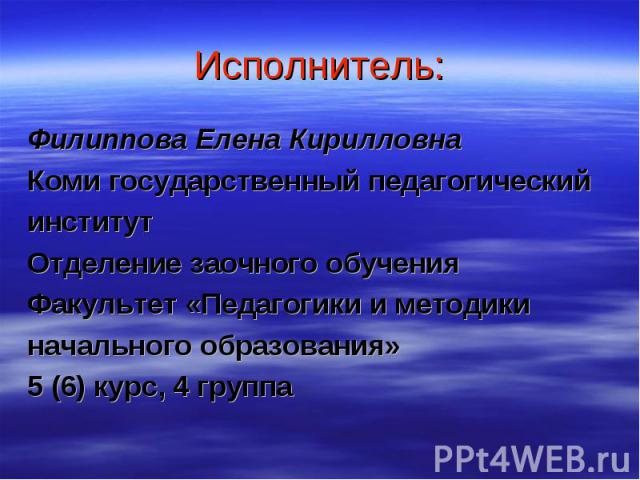 Исполнитель: Филиппова Елена Кирилловна Коми государственный педагогический институт Отделение заочного обучения Факультет «Педагогики и методики начального образования» 5 (6) курс, 4 группа