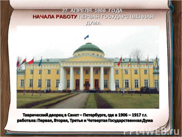 27 АПРЕЛЯ 1906 ГОДА НАЧАЛА РАБОТУ ПЕРВАЯ ГОСУДАРСТВЕННАЯ ДУМАТаврический дворец в Санкт – Петербурге, где в 1906 – 1917 г.г. работала: Первая, Вторая, Третья и Четвертая Государственная Дума