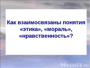 Как взаимосвязаны понятия «этика», «мораль», «нравственность»?