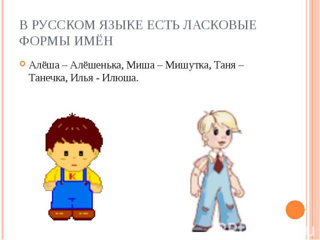 В русском языке есть ласковые формы имён Алёша – Алёшенька, Миша – Мишутка, Таня – Танечка, Илья - Илюша.