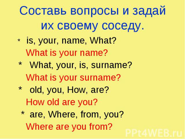 Составь вопросы и задай их своему соседу. * is, your, name, What? What is your name? * What, your, is, surname? What is your surname? * old, you, How, are? How old are you? * are, Where, from, you? Where are you from?