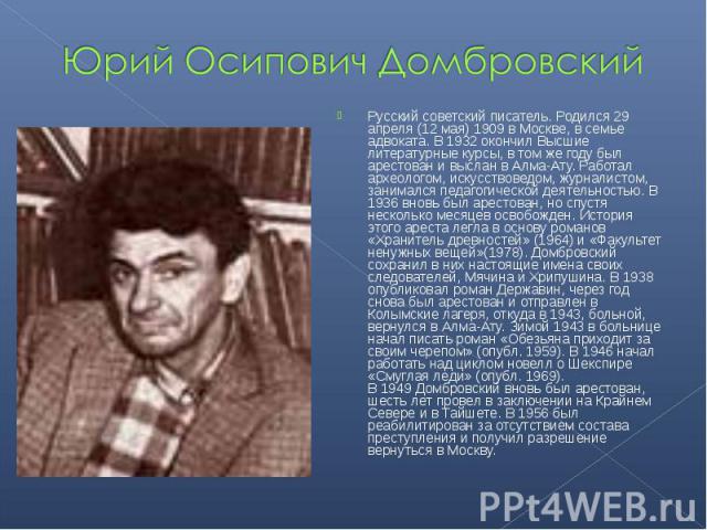 Юрий Осипович Домбровский Русский советский писатель. Родился 29 апреля (12 мая) 1909 в Москве, в семье адвоката. В 1932 окончил Высшие литературные курсы, в том же году был арестован и выслан в Алма-Ату. Работал археологом, искусствоведом, журналис…