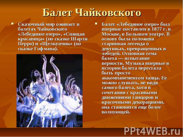 Балет Чайковского Сказочный мир оживает в балетах Чайковского «Лебединое озеро», «Спящая красавица» (по сказке Шарля Перро) и «Щелкунчик» (по сказке Гофмана). Балет «Лебединое озеро» был впервые поставлен в 1877 г. в Москве, в Большом театре. В осно…