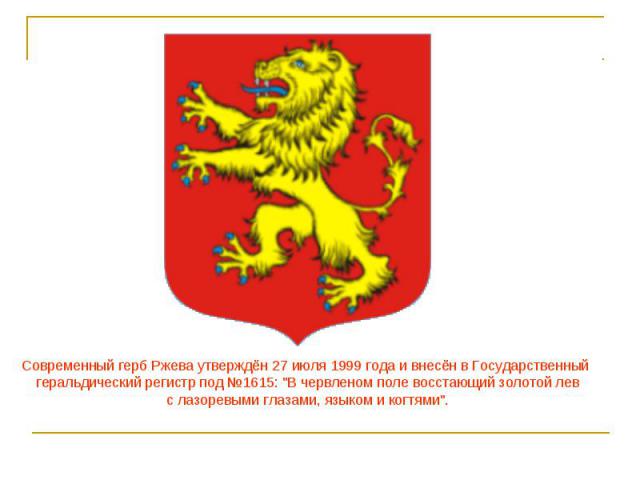                           Современный герб Ржева утверждён 27 июля 1999 года и внесён в Государственный геральдический регистр под №1615: 