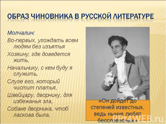 Образ Чиновника в русской литературе Молчалин: Во-первых, угождать всем людям без изъятья Хозяину, где доведется жить, Начальнику, с кем буду я служить, Слуге его, который чистит платья, Швейцару, дворнику, для избежанья зла, Собаке дворника, чтоб л…