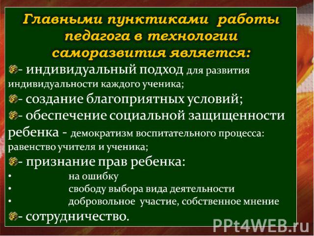 Главными пунктиками работы педагога в технологии саморазвития является: - индивидуальный подход для развития индивидуальности каждого ученика; - создание благоприятных условий; - обеспечение социальной защищенности ребенка - демократизм воспитательн…