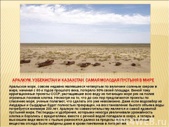 Аралкум. Узбекистан и Казахстан. Самая молодая пустыня в мире Аральское море, совсем недавно являвшееся четвертым по величине соленым озером в мире, начиная с 60-х годов прошлого века, потеряло 90% своей площади. Виной тому ирригационные проекты ССС…