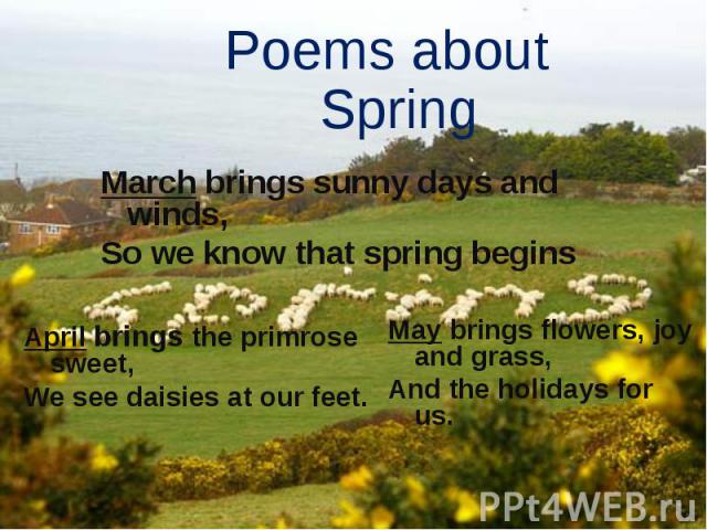 Poems about Spring March brings sunny days and winds, So we know that spring begins April brings the primrose sweet, We see daisies at our feet. May brings flowers, joy and grass, And the holidays for us.