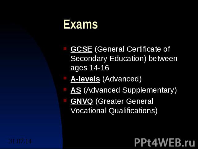 Exams GCSE (General Certificate of Secondary Education) between ages 14-16 A-levels (Advanced) AS (Advanced Supplementary) GNVQ (Greater General Vocational Qualifications)