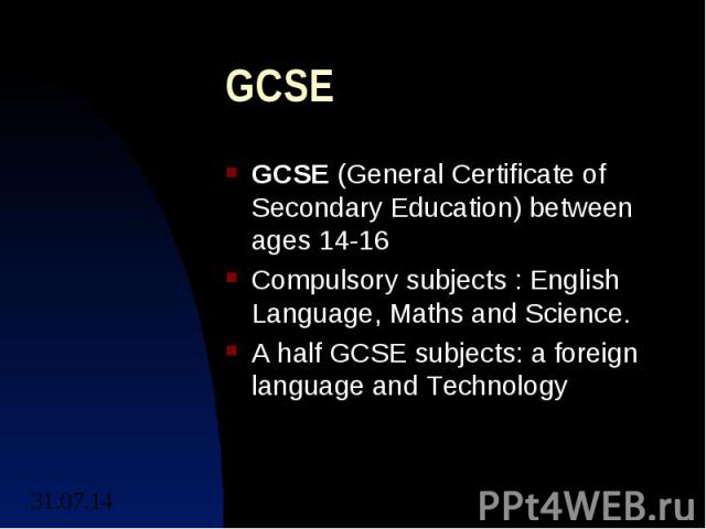 GCSE GCSE (General Certificate of Secondary Education) between ages 14-16 Compulsory subjects : English Language, Maths and Science. A half GCSE subjects: a foreign language and Technology