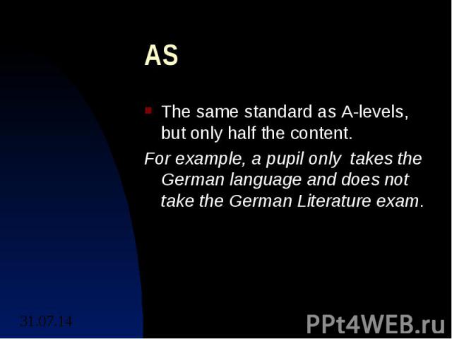 AS The same standard as A-levels, but only half the content. For example, a pupil only takes the German language and does not take the German Literature exam.