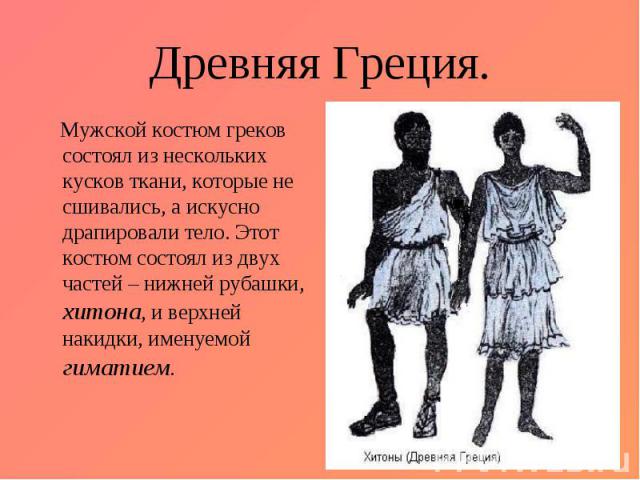 Древняя Греция. Мужской костюм греков состоял из нескольких кусков ткани, которые не сшивались, а искусно драпировали тело. Этот костюм состоял из двух частей – нижней рубашки, хитона, и верхней накидки, именуемой гиматием.