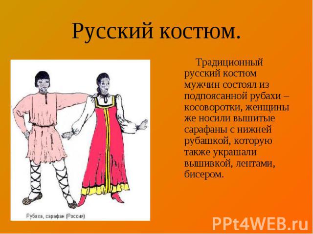 Русский костюм. Традиционный русский костюм мужчин состоял из подпоясанной рубахи – косоворотки, женщины же носили вышитые сарафаны с нижней рубашкой, которую также украшали вышивкой, лентами, бисером.