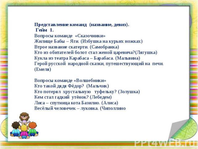 Представление команд (название, девиз). Гейм 1. Вопросы команде «Сказочники» Жилище Бабы – Яги. (Избушка на курьих ножках) Втрое название скатерти. (Самобранка) Кто из обитателей болот стал женой царевича?(Лягушка) Кукла из театра Карабаса – Барабас…