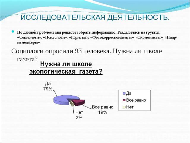 ИССЛЕДОВАТЕЛЬСКАЯ ДЕЯТЕЛЬНОСТЬ. По данной проблеме мы решили собрать информацию. Разделились на группы: «Социологи», «Психологи», «Юристы», «Фотокорреспонденты», «Экономисты», «Пиар-менеджеры». Социологи опросили 93 человека. Нужна ли школе газета?