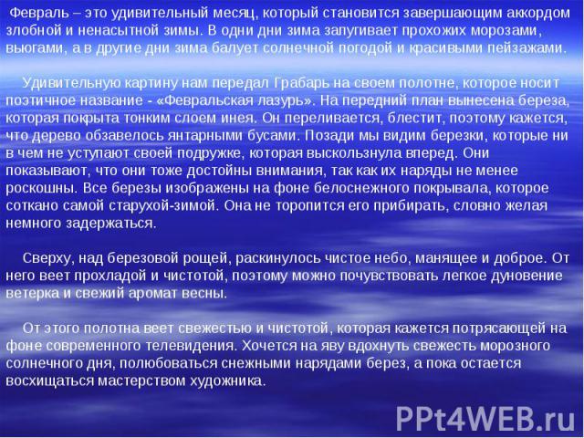 Февраль – это удивительный месяц, который становится завершающим аккордом злобной и ненасытной зимы. В одни дни зима запугивает прохожих морозами, вьюгами, а в другие дни зима балует солнечной погодой и красивыми пейзажами. Удивительную картину нам …