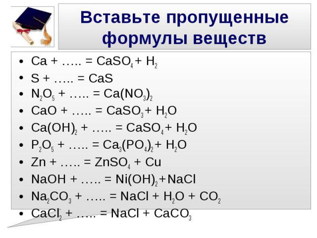 Вставьте пропущенные формулы веществ Ca + ….. = CaSO4 + H2 S + ….. = CaS N2O5 + ….. = Ca(NO3)2 CaO + ….. = CaSO3 + H2O Ca(OH)2 + ….. = CaSO4 + H2O P2O5 + ….. = Ca3(PO4)2 + H2O Zn + ….. = ZnSO4 + Cu NaOH + ….. = Ni(OH)2 + NaCl Na2CO3 + ….. = NaCl + H…