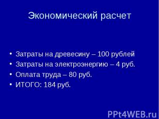 Экономический расчет Затраты на древесину – 100 рублей Затраты на электроэнергию