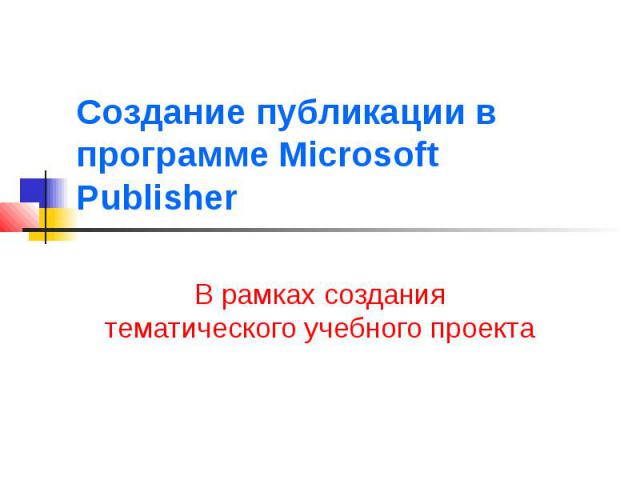 Создание публикации в программе Microsoft Publisher В рамках создания тематического учебного проекта