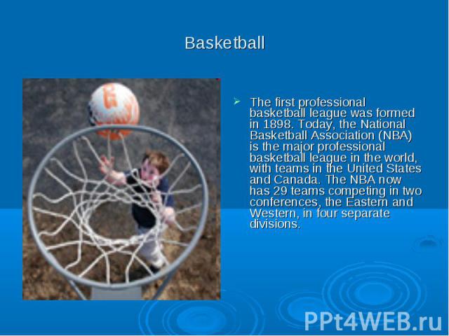 Basketball The first professional basketball league was formed in 1898. Today, the National Basketball Association (NBA) is the major professional basketball league in the world, with teams in the United States and Canada. The NBA now has 29 teams c…