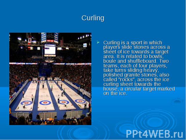 Curling Curling is a sport in which players slide stones across a sheet of ice towards a target area. It is related to bowls, boule and shuffleboard. Two teams, each of four players, take turns sliding heavy, polished granite stones, also called 