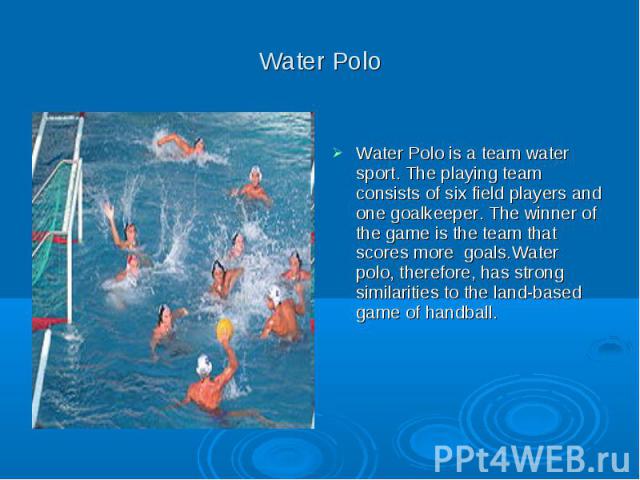 Water Polo Water Polo is a team water sport. The playing team consists of six field players and one goalkeeper. The winner of the game is the team that scores more goals.Water polo, therefore, has strong similarities to the land-based game of handball.