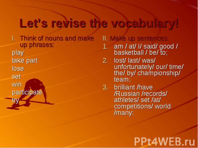 Let’s revise the vocabulary! Think of nouns and make up phrases: play take part lose set win participate try II. Make up sentences: am / at/ I/ said/ good / basketball / be/ to; lost/ last/ was/ unfortunately/ our/ time/ the/ by/ championship/ team;…