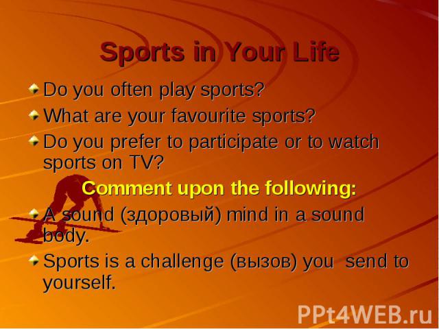Sports in Your Life Do you often play sports? What are your favourite sports? Do you prefer to participate or to watch sports on TV? Comment upon the following: A sound (здоровый) mind in a sound body. Sports is a challenge (вызов) you send to yourself.