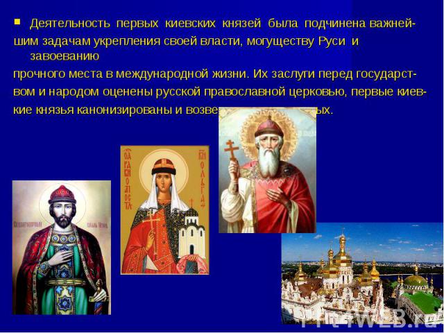 Деятельность первых киевских князей была подчинена важней- шим задачам укрепления своей власти, могуществу Руси и завоеванию прочного места в международной жизни. Их заслуги перед государст- вом и народом оценены русской православной церковью, первы…