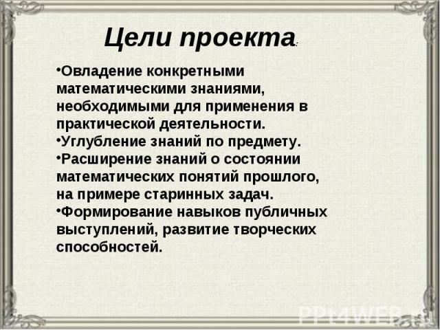 Цели проекта: Овладение конкретными математическими знаниями, необходимыми для применения в практической деятельности. Углубление знаний по предмету. Расширение знаний о состоянии математических понятий прошлого, на примере старинных задач. Формиров…