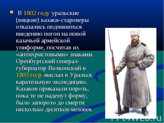 В 1802 году уральские (яицкие) казаки-староверы отказались подчиниться введению погон на новой казачьей армейской униформе, посчитав их «антихристовыми» знаками. Оренбургский генерал-губернатор Волконский в 1803 году выслал в Уральск карательную экс…