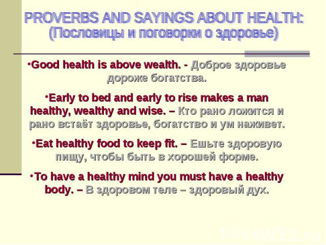 PROVERBS AND SAYINGS ABOUT HEALTH: (Пословицы и поговорки о здоровье) Good health is above wealth. - Доброе здоровье дороже богатства. Early to bed and early to rise makes a man healthy, wealthy and wise. – Кто рано ложится и рано встаёт здоровье, б…