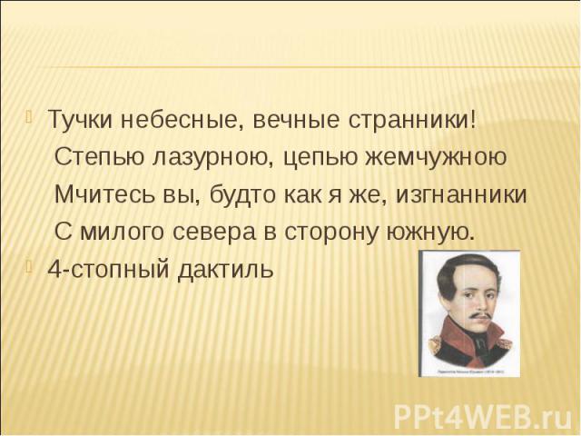 Тучки небесные, вечные странники! Степью лазурною, цепью жемчужною Мчитесь вы, будто как я же, изгнанники С милого севера в сторону южную. 4-стопный дактиль